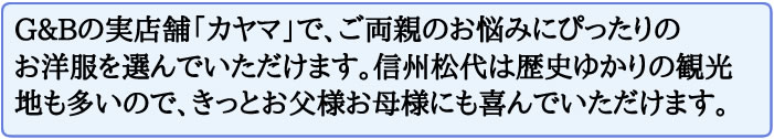G&Bの実店舗「カヤマ」で、ご両親のお悩みにぴったりの お洋服を選んでいただけます。信州松代は歴史ゆかりの観光地も多いので、きっとお父様お母様にも喜んでいただけます。