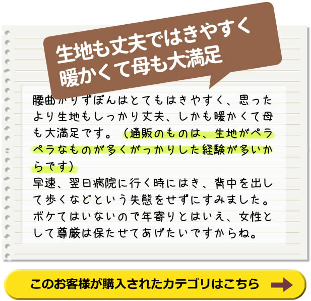 生地も丈夫で はきやすく暖かくて 母も大満足！　腰曲がりずぼんはとてもはきやすく、思ったより生地もしっかり丈夫、しかも暖かくて母も大満足です。（通販のものは、生地がペラペラなものが多くがっかりした経験が多いからです） 早速、翌日病院に行く時にはき、背中を出して歩くなどという失態をせずにすみました。 ボケてはいないので年寄りとはいえ、女性として尊厳は保たせてあげたいですからね。