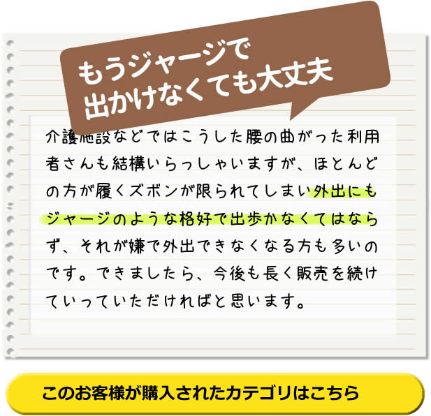 もうジャージで 出かけなくても 大丈夫！介護施設などではこうした腰の曲がった利用者さんも結構いらっしゃいますが、ほとんどの方が履くズボンが限られてしまい外出にもジャージのような格好で出歩かなくてはならず、それが嫌で外出できなくなる方も多いのです。できましたら、今後も長く販売を続けていっていただければと思います。