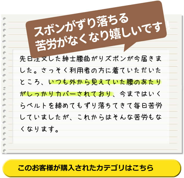 スボンがずり落ちる 苦労がなくなり 嬉しいです！先日注文した紳士腰曲がりズボンが今届きました。さっそく利用者の方に着ていただいたところ、いつも外から見えていた腰のあたりがしっかりカバーされており、今まではいくらベルトを締めてもずり落ちてきて毎日苦労していましたが、これからはそんな苦労もなくなります。